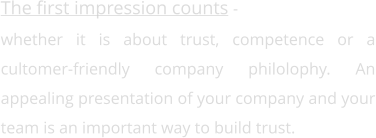 The first impression counts -  whether it is about trust, competence or a cultomer-friendly company philolophy. An appealing presentation of your company and your team is an important way to build trust.