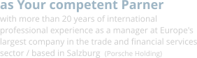 as Your competent Parner with more than 20 years of international professional experience as a manager at Europe's largest company in the trade and financial services sector / based in Salzburg  (Porsche Holding)