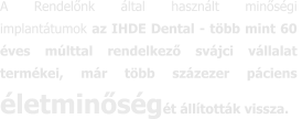 A Rendelőnk által használt minőségi  implantátumok az IHDE Dental - több mint 60 éves múlttal rendelkező svájci vállalat termékei, már több százezer páciens életminőségét állították vissza.